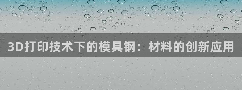 太阳app官方下载：3D打印技术下的模具钢：材料的创新应用