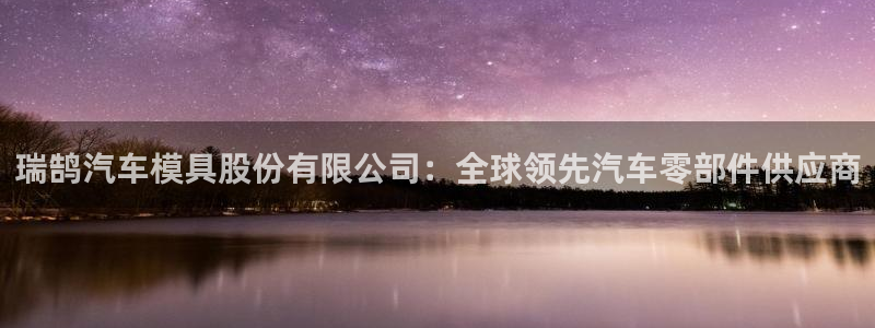 太阳地产老板：瑞鹄汽车模具股份有限公司：全球领先汽车零部件供应商