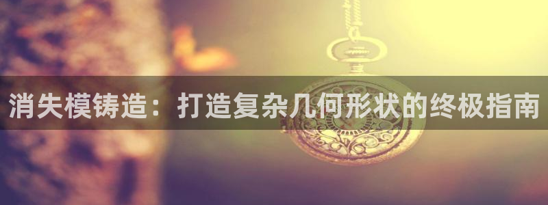 太阳集团网址8722：消失模铸造：打造复杂几何形状的终极指南