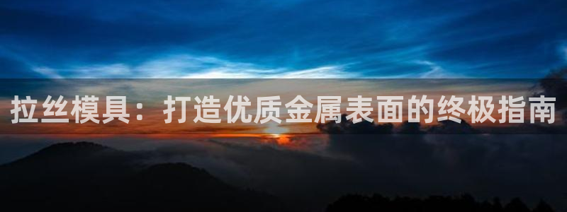 太阳成集团视频：拉丝模具：打造优质金属表面的终极指南