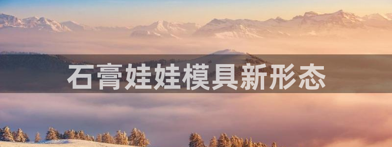 太阳成集团tyc33455cc官网：石膏娃娃模具新形态
