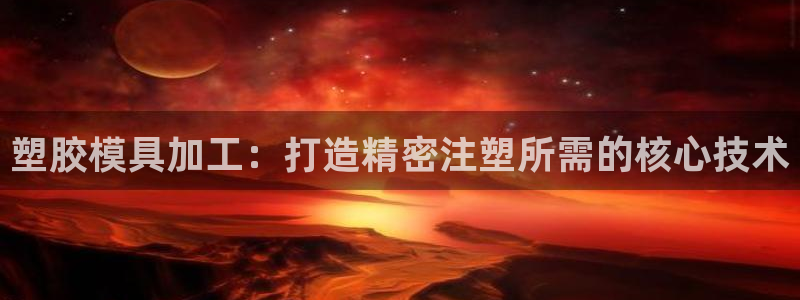 太阳app官网：塑胶模具加工：打造精密注塑所需的核心技术
