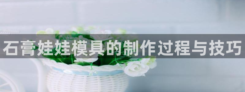 太阳成集团tyc234cc：石膏娃娃模具的制作过程与技巧