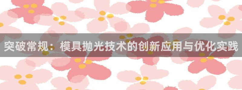 太阳诚集团APP在线观看：突破常规：模具抛光技术的创新应用与优化实践