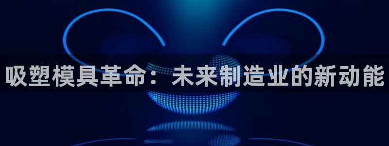 太阳2平台下载：吸塑模具革命：未来制造业的新动能