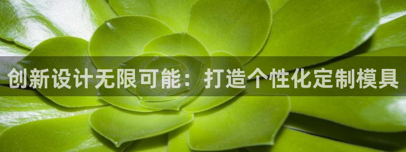 太阳成集团古天乐：创新设计无限可能：打造个性化定制模具