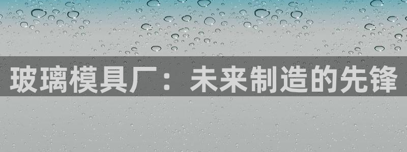 太阳成集团tyc234cc[主页]网：玻璃模具厂：未来制造的先锋