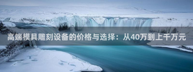 太阳集团电子游戏登录：高端模具雕刻设备的价格与选择：从40万到上千万元