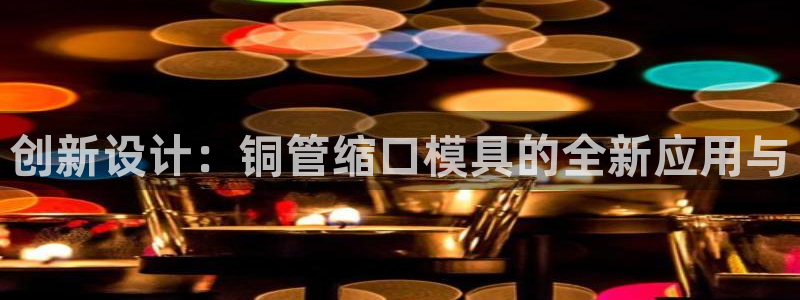太阳诚集团有限公司怎么样：创新设计：铜管缩口模具的全新应用与