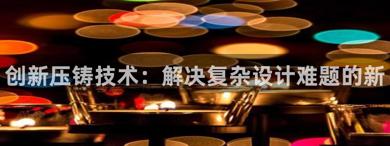 古天乐和太阳集团什么关系：创新压铸技术：解决复杂设计难题的新
